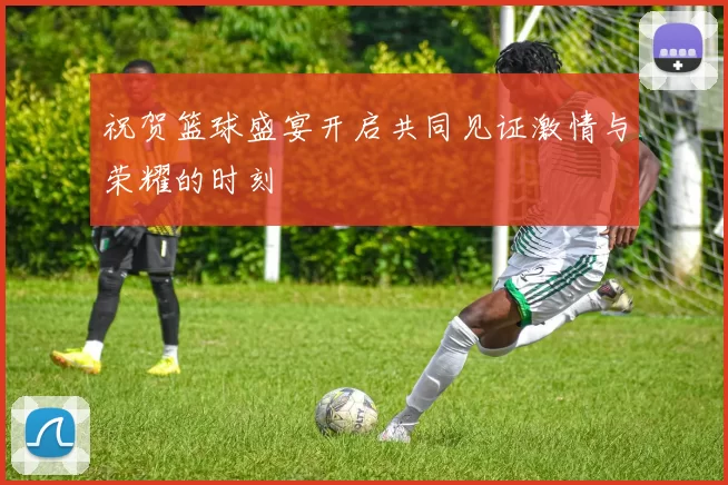 祝贺篮球盛宴开启共同见证激情与荣耀的时刻