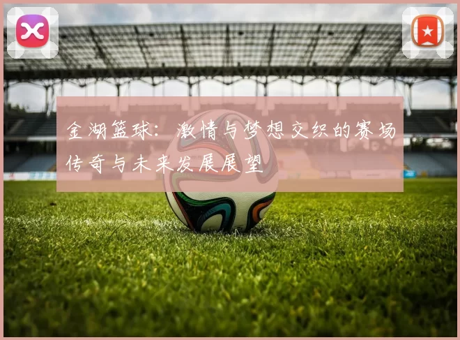 金湖篮球：激情与梦想交织的赛场传奇与未来发展展望