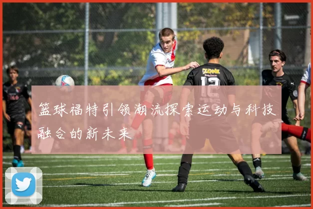 篮球福特引领潮流探索运动与科技融合的新未来