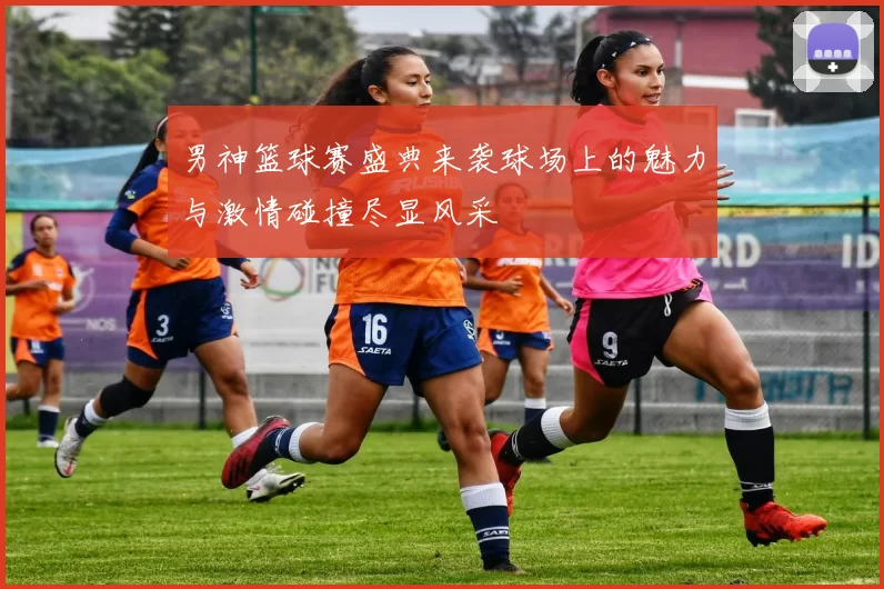 男神篮球赛盛典来袭球场上的魅力与激情碰撞尽显风采