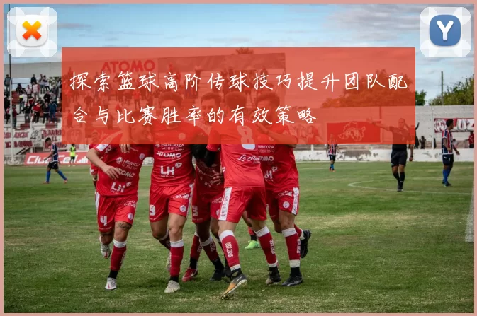 探索篮球高阶传球技巧提升团队配合与比赛胜率的有效策略